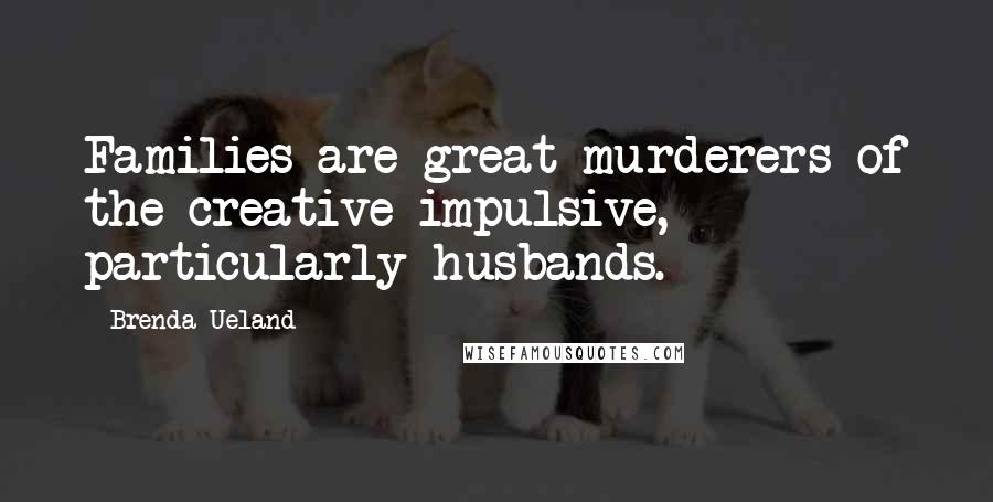 Brenda Ueland Quotes: Families are great murderers of the creative impulsive, particularly husbands.