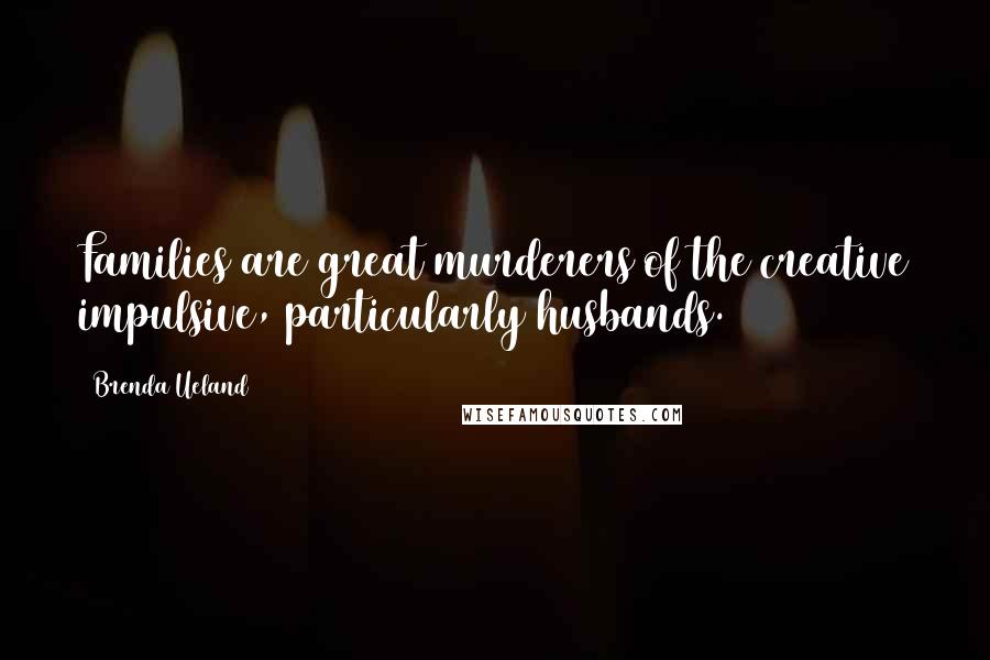 Brenda Ueland Quotes: Families are great murderers of the creative impulsive, particularly husbands.