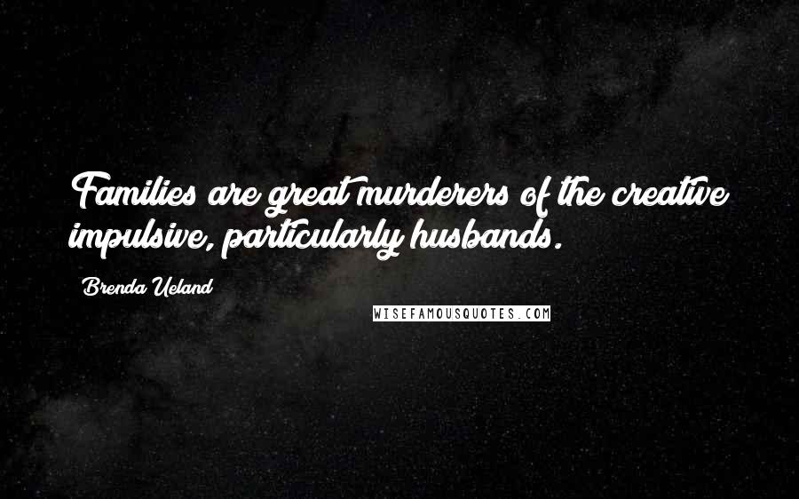 Brenda Ueland Quotes: Families are great murderers of the creative impulsive, particularly husbands.