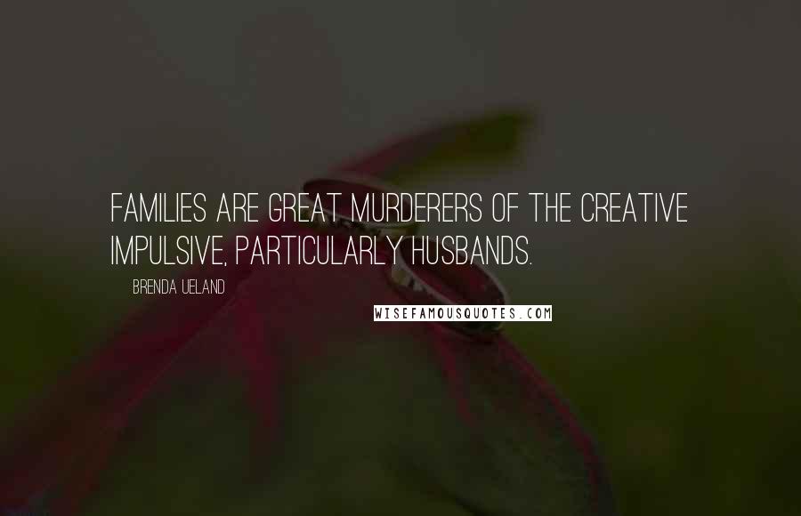 Brenda Ueland Quotes: Families are great murderers of the creative impulsive, particularly husbands.