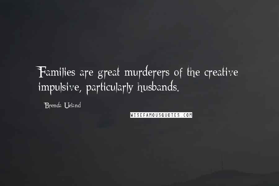 Brenda Ueland Quotes: Families are great murderers of the creative impulsive, particularly husbands.