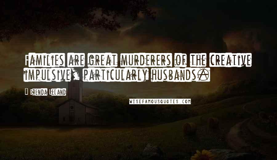 Brenda Ueland Quotes: Families are great murderers of the creative impulsive, particularly husbands.