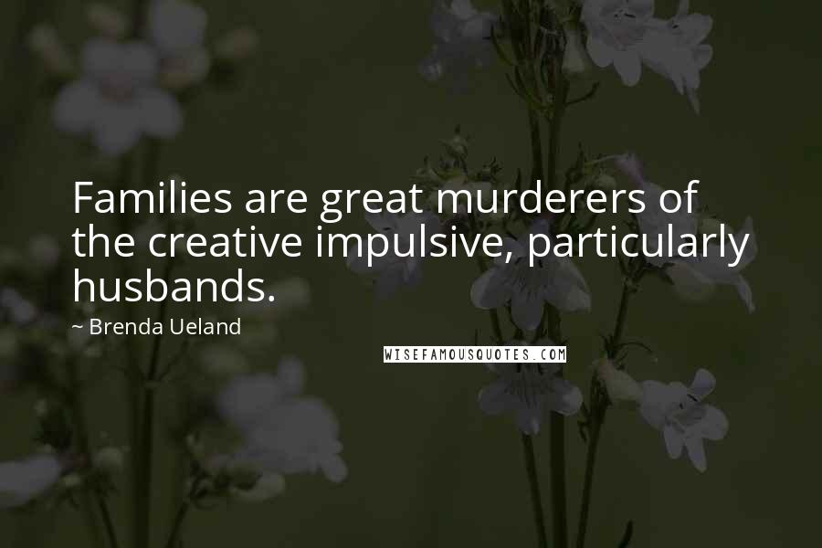 Brenda Ueland Quotes: Families are great murderers of the creative impulsive, particularly husbands.