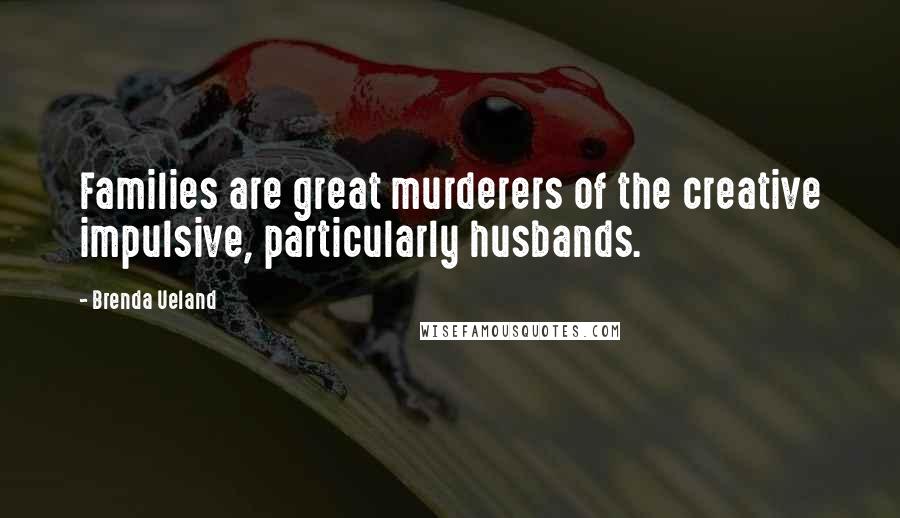 Brenda Ueland Quotes: Families are great murderers of the creative impulsive, particularly husbands.