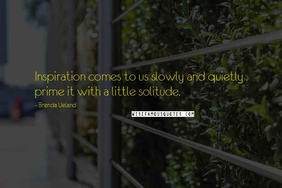 Brenda Ueland Quotes: Inspiration comes to us slowly and quietly . prime it with a little solitude.