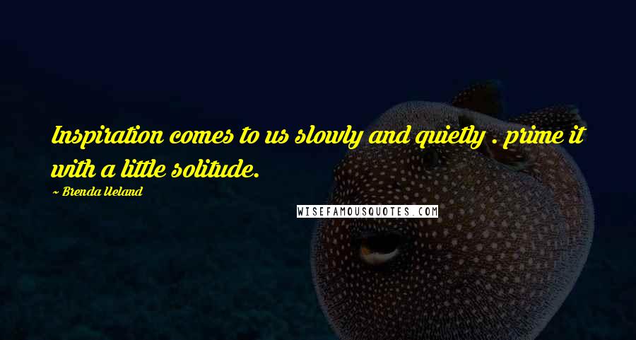 Brenda Ueland Quotes: Inspiration comes to us slowly and quietly . prime it with a little solitude.