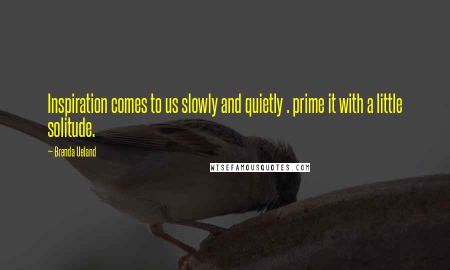 Brenda Ueland Quotes: Inspiration comes to us slowly and quietly . prime it with a little solitude.