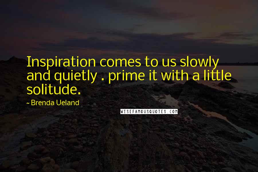 Brenda Ueland Quotes: Inspiration comes to us slowly and quietly . prime it with a little solitude.