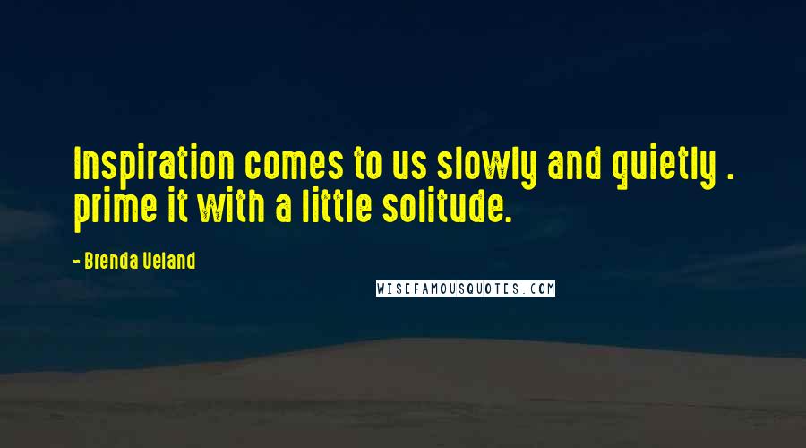 Brenda Ueland Quotes: Inspiration comes to us slowly and quietly . prime it with a little solitude.