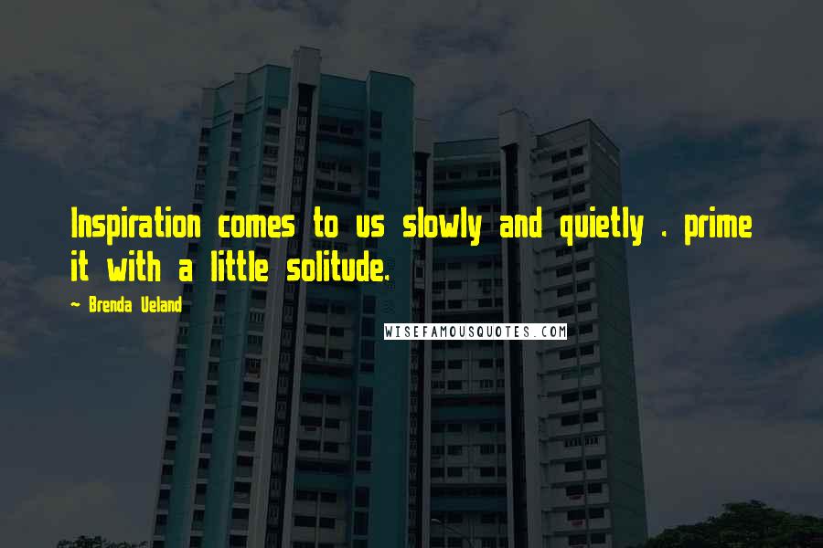 Brenda Ueland Quotes: Inspiration comes to us slowly and quietly . prime it with a little solitude.