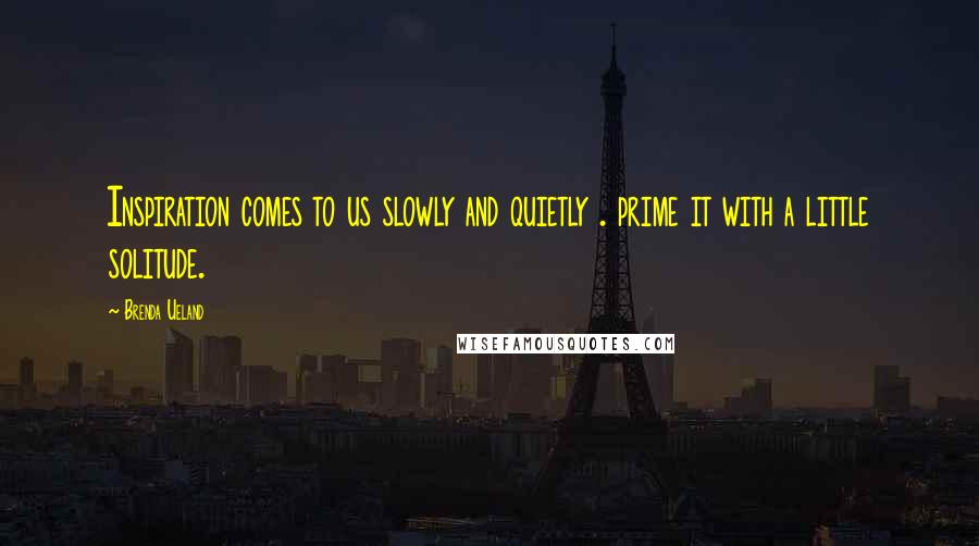 Brenda Ueland Quotes: Inspiration comes to us slowly and quietly . prime it with a little solitude.