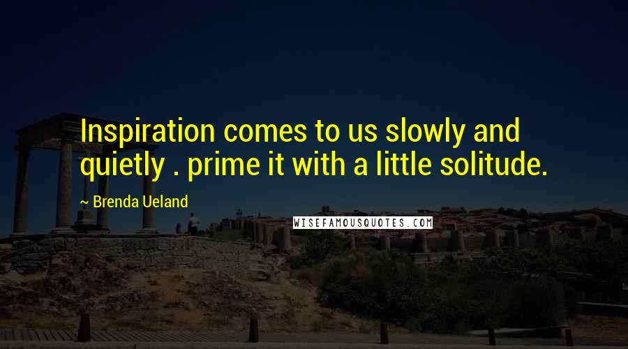 Brenda Ueland Quotes: Inspiration comes to us slowly and quietly . prime it with a little solitude.