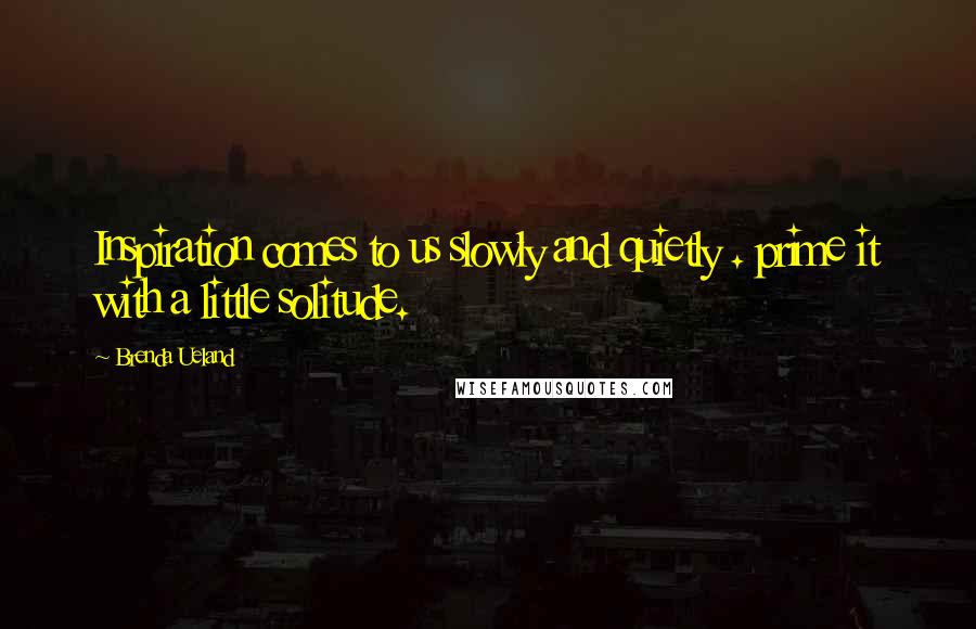 Brenda Ueland Quotes: Inspiration comes to us slowly and quietly . prime it with a little solitude.