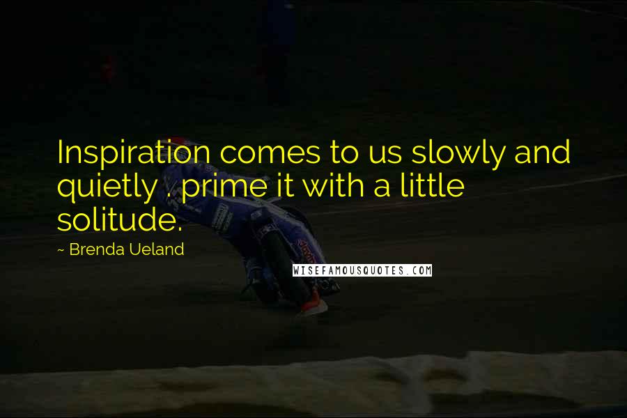 Brenda Ueland Quotes: Inspiration comes to us slowly and quietly . prime it with a little solitude.