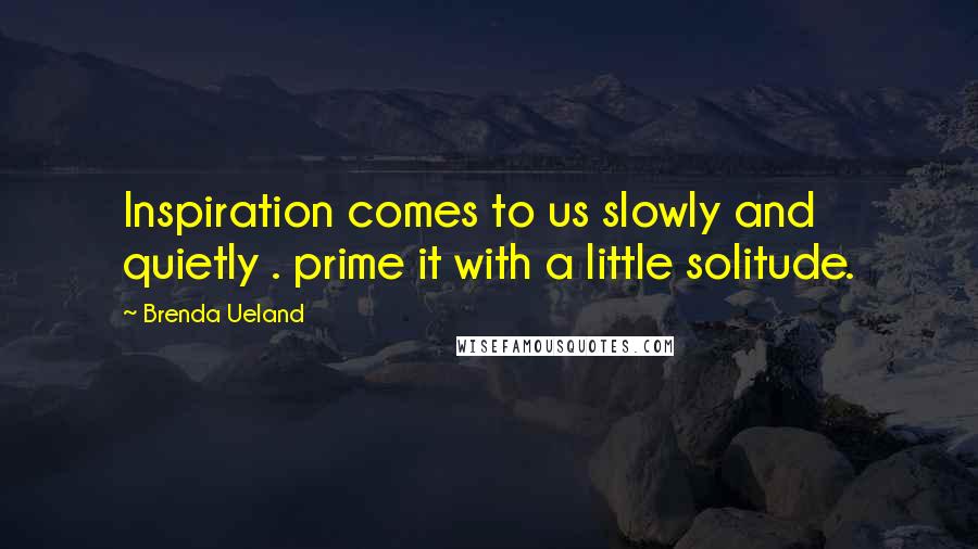 Brenda Ueland Quotes: Inspiration comes to us slowly and quietly . prime it with a little solitude.