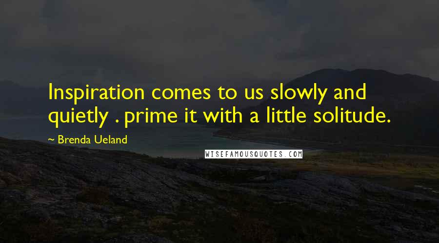Brenda Ueland Quotes: Inspiration comes to us slowly and quietly . prime it with a little solitude.