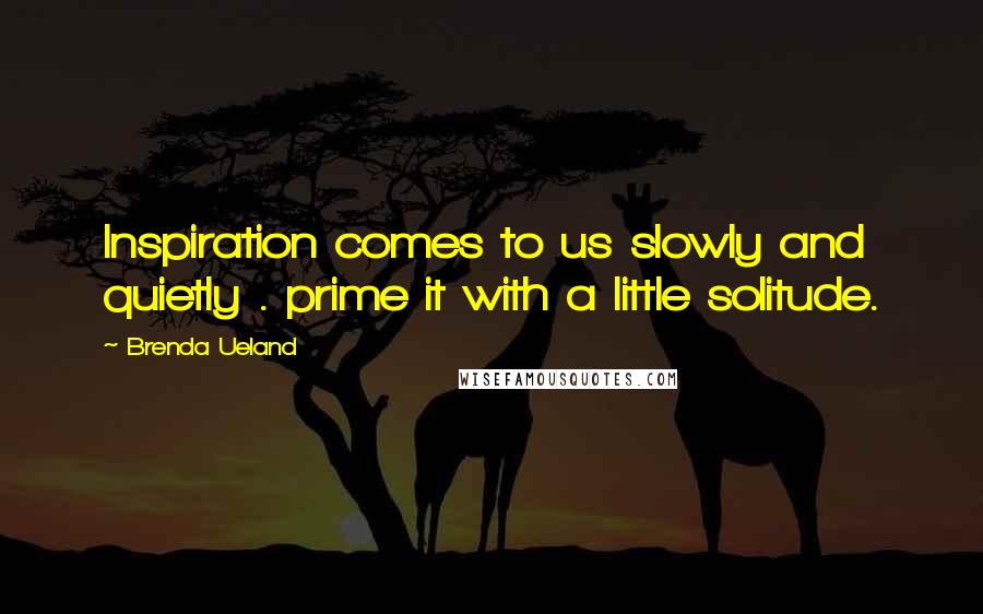 Brenda Ueland Quotes: Inspiration comes to us slowly and quietly . prime it with a little solitude.