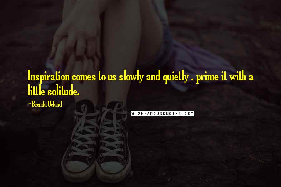 Brenda Ueland Quotes: Inspiration comes to us slowly and quietly . prime it with a little solitude.