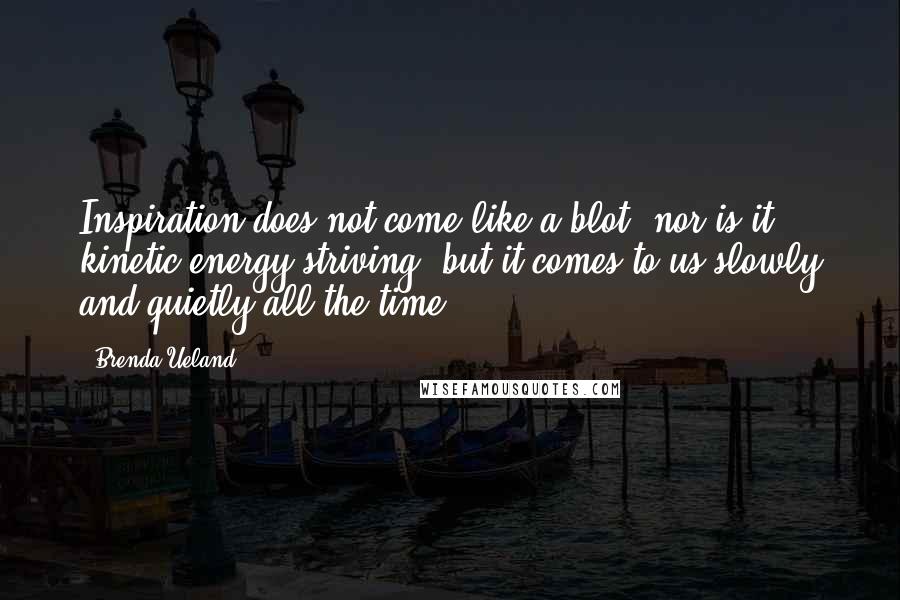 Brenda Ueland Quotes: Inspiration does not come like a blot, nor is it kinetic energy striving, but it comes to us slowly and quietly all the time.