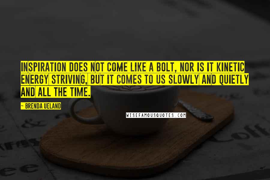 Brenda Ueland Quotes: Inspiration does not come like a bolt, nor is it kinetic energy striving, but it comes to us slowly and quietly and all the time.
