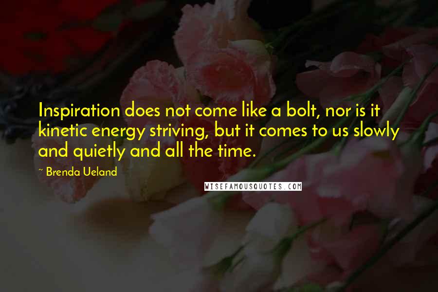 Brenda Ueland Quotes: Inspiration does not come like a bolt, nor is it kinetic energy striving, but it comes to us slowly and quietly and all the time.