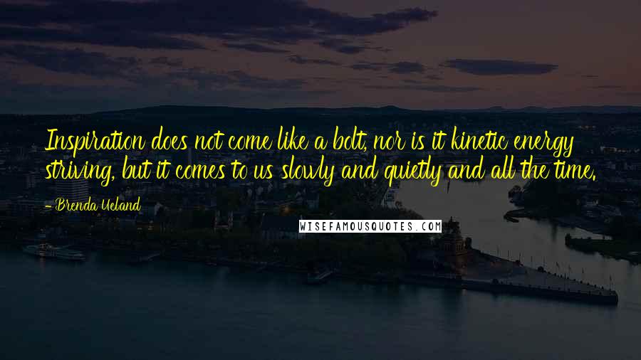 Brenda Ueland Quotes: Inspiration does not come like a bolt, nor is it kinetic energy striving, but it comes to us slowly and quietly and all the time.