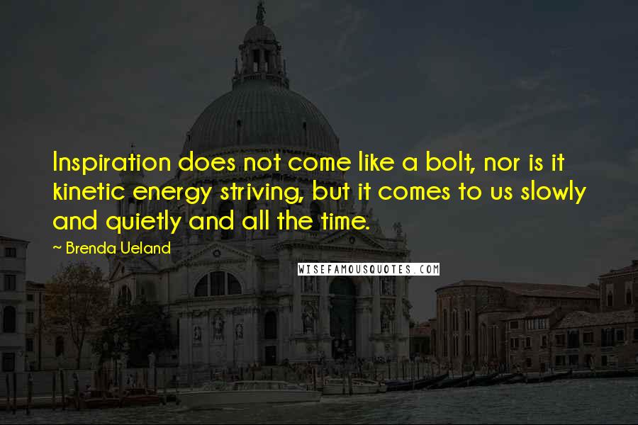 Brenda Ueland Quotes: Inspiration does not come like a bolt, nor is it kinetic energy striving, but it comes to us slowly and quietly and all the time.