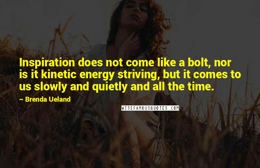 Brenda Ueland Quotes: Inspiration does not come like a bolt, nor is it kinetic energy striving, but it comes to us slowly and quietly and all the time.
