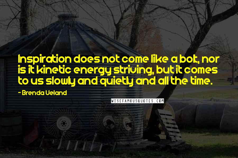 Brenda Ueland Quotes: Inspiration does not come like a bolt, nor is it kinetic energy striving, but it comes to us slowly and quietly and all the time.