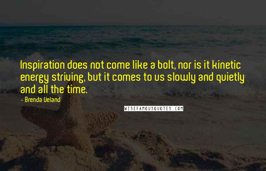 Brenda Ueland Quotes: Inspiration does not come like a bolt, nor is it kinetic energy striving, but it comes to us slowly and quietly and all the time.