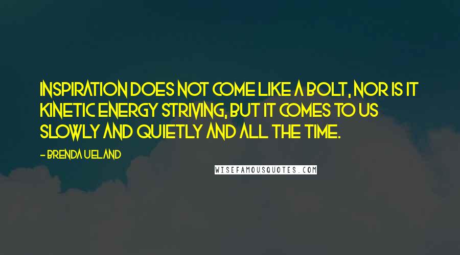 Brenda Ueland Quotes: Inspiration does not come like a bolt, nor is it kinetic energy striving, but it comes to us slowly and quietly and all the time.