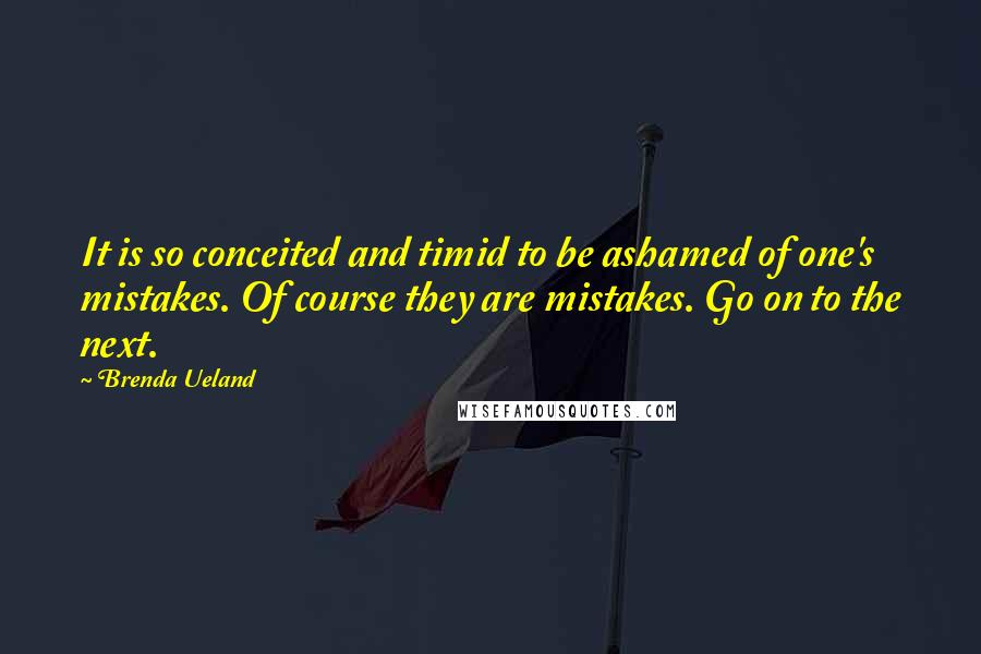 Brenda Ueland Quotes: It is so conceited and timid to be ashamed of one's mistakes. Of course they are mistakes. Go on to the next.