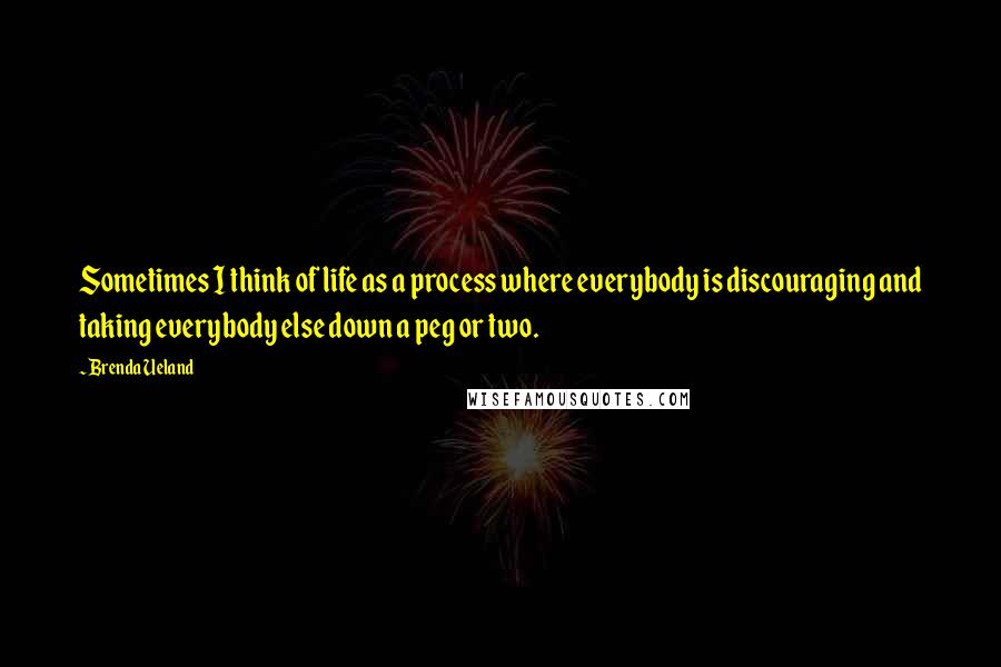 Brenda Ueland Quotes: Sometimes I think of life as a process where everybody is discouraging and taking everybody else down a peg or two.