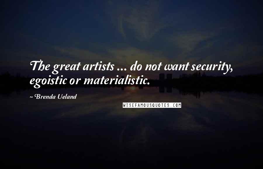 Brenda Ueland Quotes: The great artists ... do not want security, egoistic or materialistic.