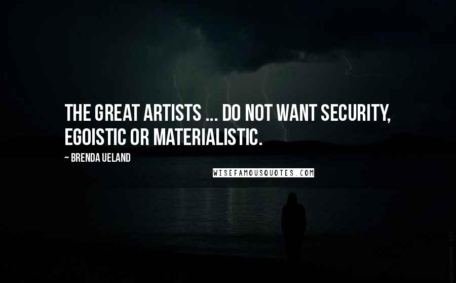 Brenda Ueland Quotes: The great artists ... do not want security, egoistic or materialistic.