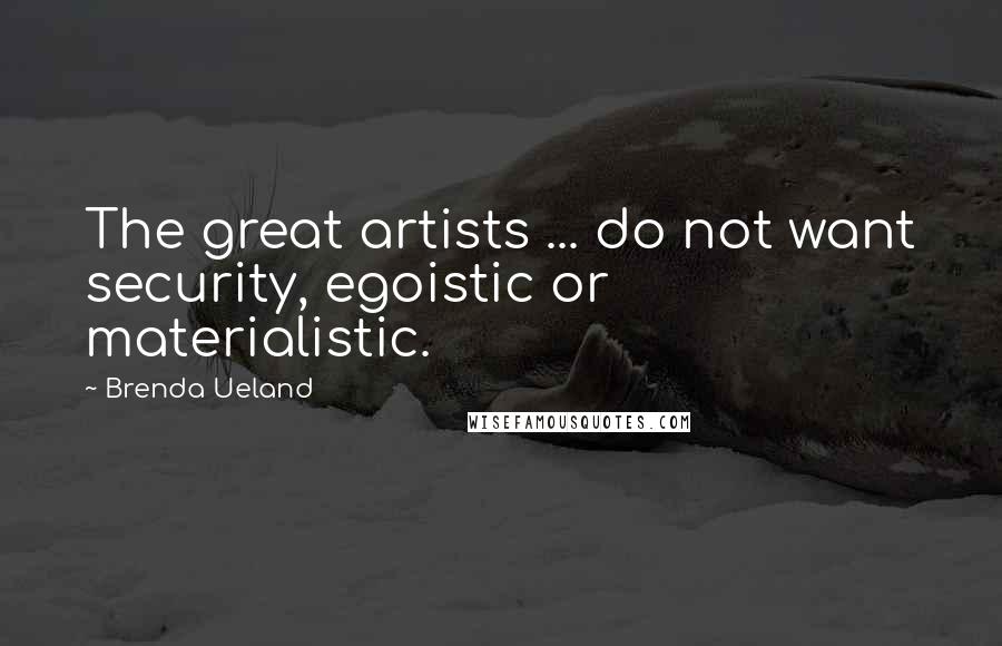 Brenda Ueland Quotes: The great artists ... do not want security, egoistic or materialistic.