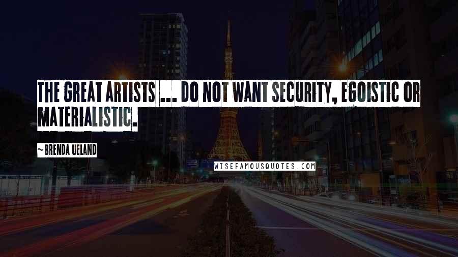 Brenda Ueland Quotes: The great artists ... do not want security, egoistic or materialistic.