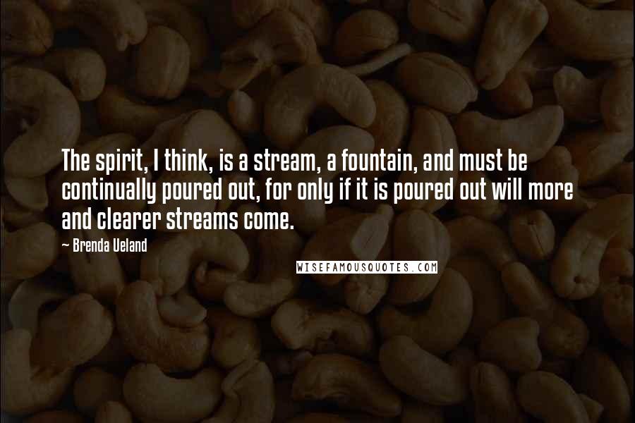 Brenda Ueland Quotes: The spirit, I think, is a stream, a fountain, and must be continually poured out, for only if it is poured out will more and clearer streams come.