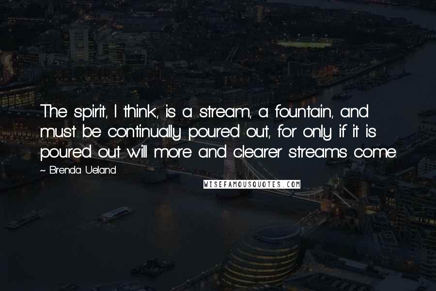 Brenda Ueland Quotes: The spirit, I think, is a stream, a fountain, and must be continually poured out, for only if it is poured out will more and clearer streams come.