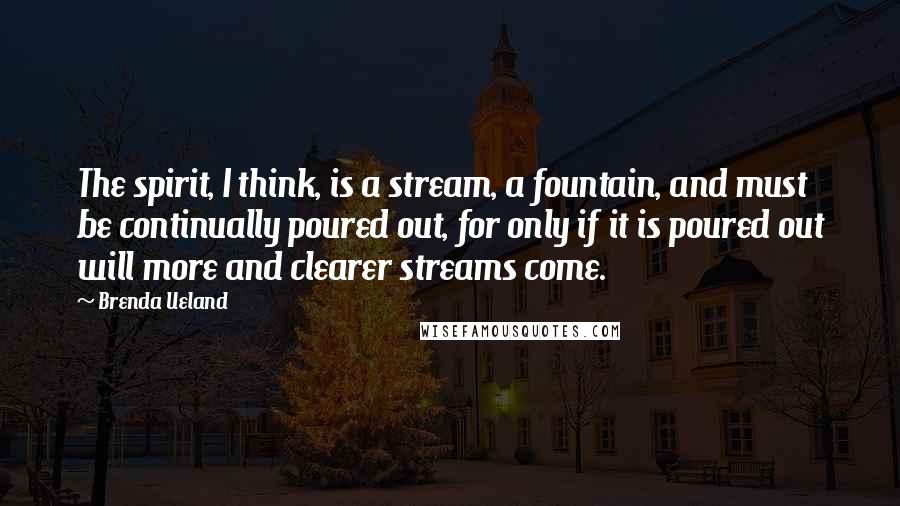 Brenda Ueland Quotes: The spirit, I think, is a stream, a fountain, and must be continually poured out, for only if it is poured out will more and clearer streams come.