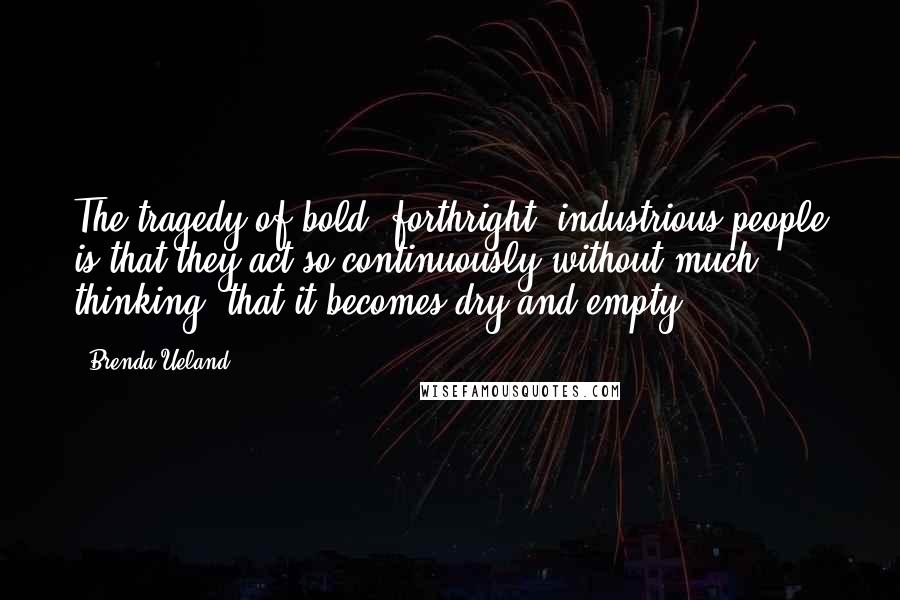 Brenda Ueland Quotes: The tragedy of bold, forthright, industrious people is that they act so continuously without much thinking, that it becomes dry and empty.