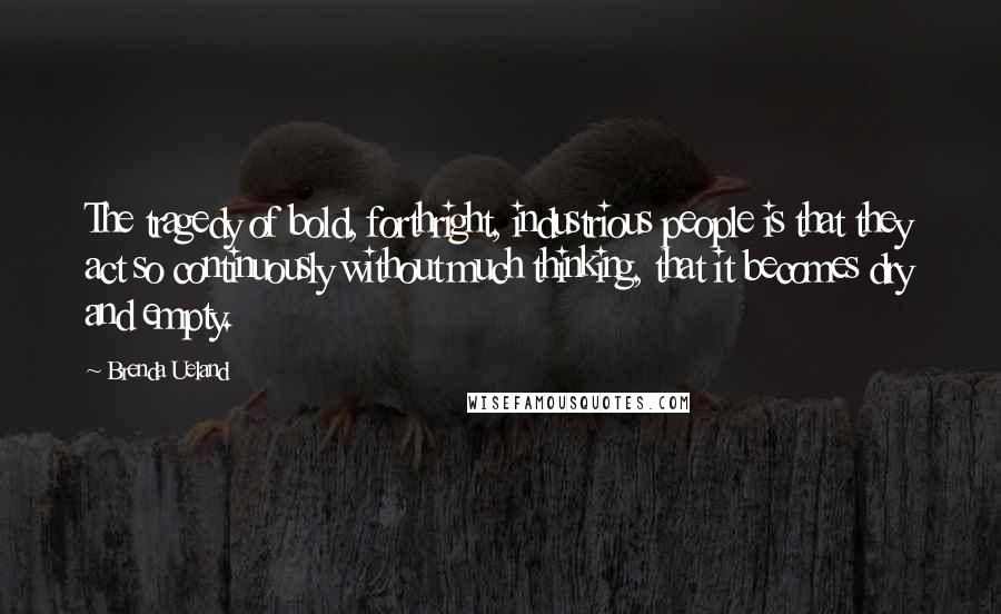 Brenda Ueland Quotes: The tragedy of bold, forthright, industrious people is that they act so continuously without much thinking, that it becomes dry and empty.