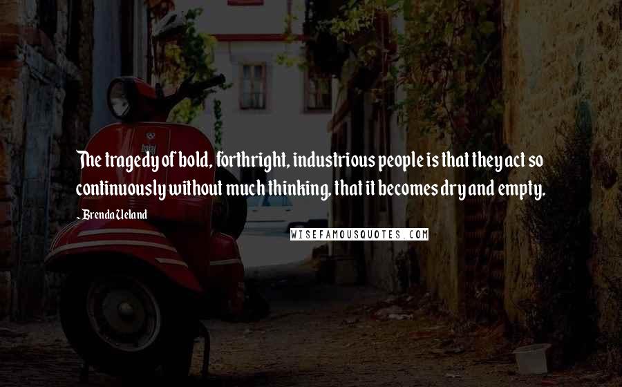 Brenda Ueland Quotes: The tragedy of bold, forthright, industrious people is that they act so continuously without much thinking, that it becomes dry and empty.