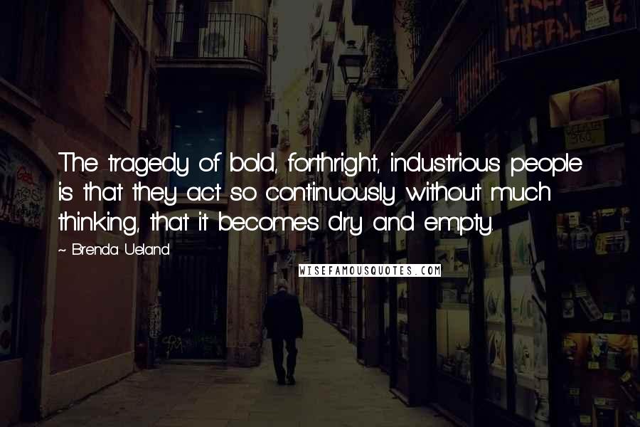 Brenda Ueland Quotes: The tragedy of bold, forthright, industrious people is that they act so continuously without much thinking, that it becomes dry and empty.