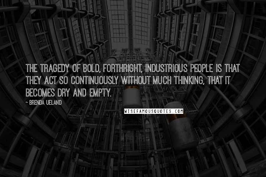 Brenda Ueland Quotes: The tragedy of bold, forthright, industrious people is that they act so continuously without much thinking, that it becomes dry and empty.