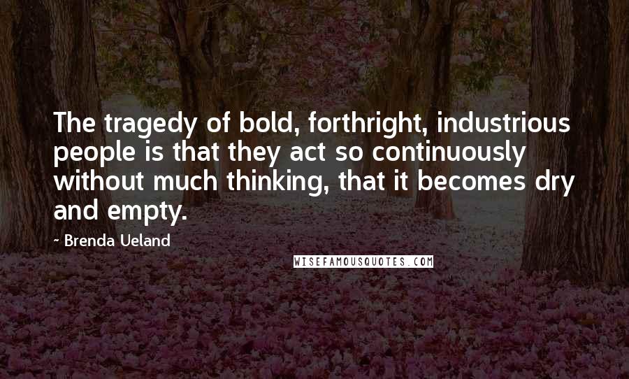 Brenda Ueland Quotes: The tragedy of bold, forthright, industrious people is that they act so continuously without much thinking, that it becomes dry and empty.