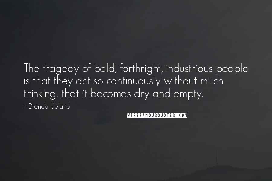 Brenda Ueland Quotes: The tragedy of bold, forthright, industrious people is that they act so continuously without much thinking, that it becomes dry and empty.