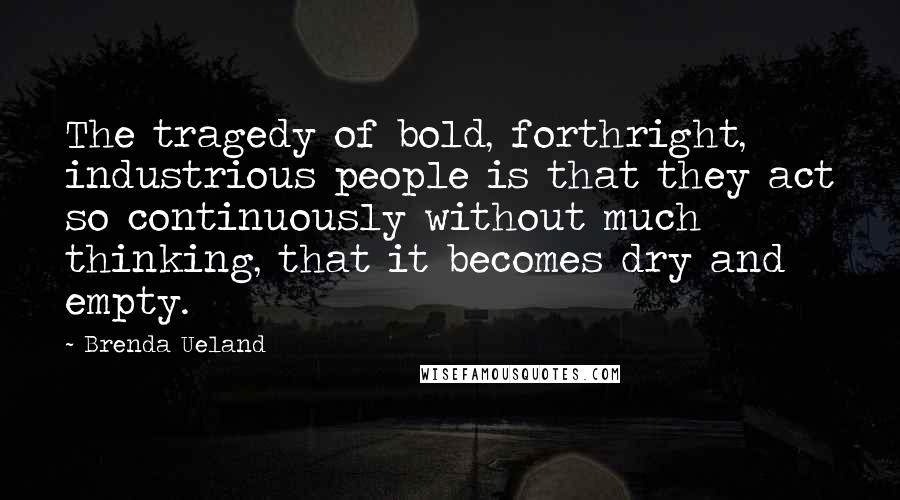 Brenda Ueland Quotes: The tragedy of bold, forthright, industrious people is that they act so continuously without much thinking, that it becomes dry and empty.