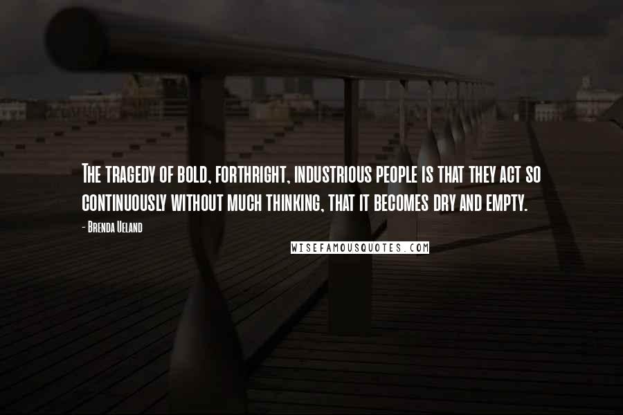 Brenda Ueland Quotes: The tragedy of bold, forthright, industrious people is that they act so continuously without much thinking, that it becomes dry and empty.