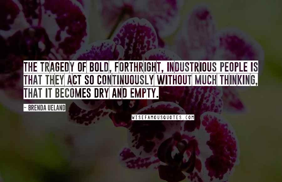 Brenda Ueland Quotes: The tragedy of bold, forthright, industrious people is that they act so continuously without much thinking, that it becomes dry and empty.
